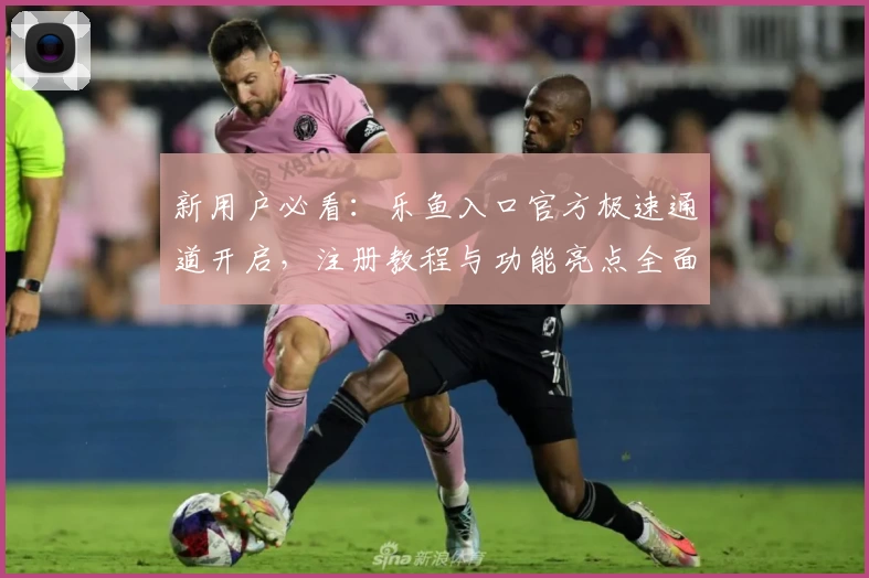 新用户必看：乐鱼入口官方极速通道开启，注册教程与功能亮点全面解析
