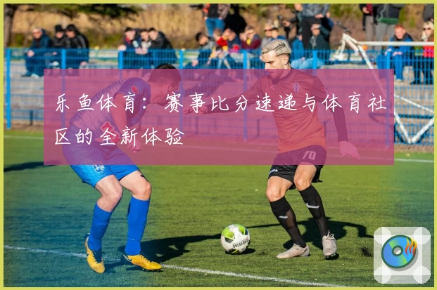 乐鱼体育：赛事比分速递与体育社区的全新体验