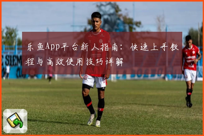 乐鱼App平台新人指南：快速上手教程与高效使用技巧详解