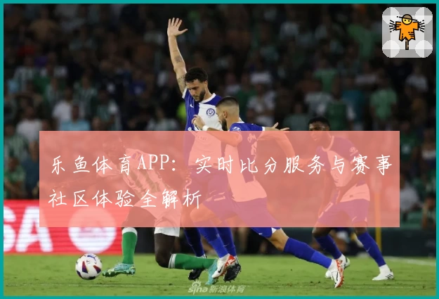 乐鱼体育APP：实时比分服务与赛事社区体验全解析