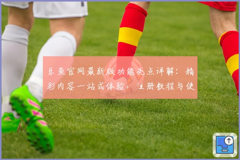 乐鱼官网最新版功能亮点详解：精彩内容一站式体验，注册教程与使用指南全面揭秘
