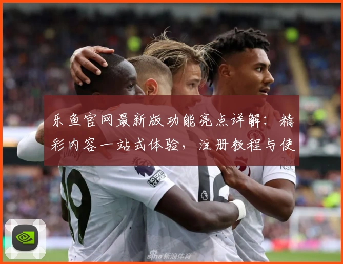 乐鱼官网最新版功能亮点详解：精彩内容一站式体验，注册教程与使用指南全面揭秘