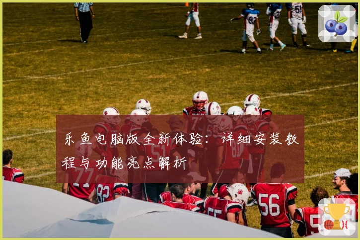 乐鱼电脑版全新体验：详细安装教程与功能亮点解析