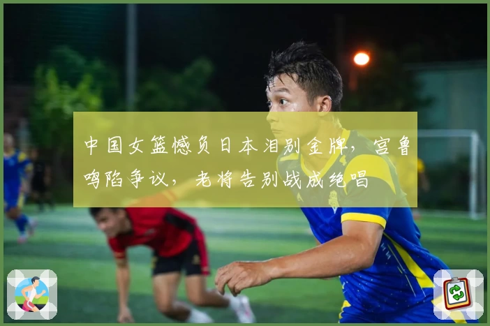 中国女篮憾负日本泪别金牌，宫鲁鸣陷争议，老将告别战成绝唱