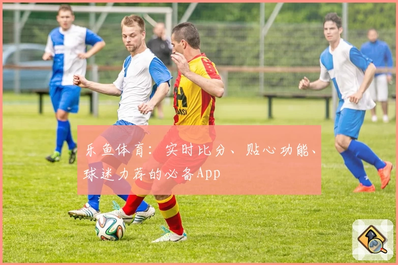 乐鱼体育：实时比分、贴心功能、球迷力荐的必备App