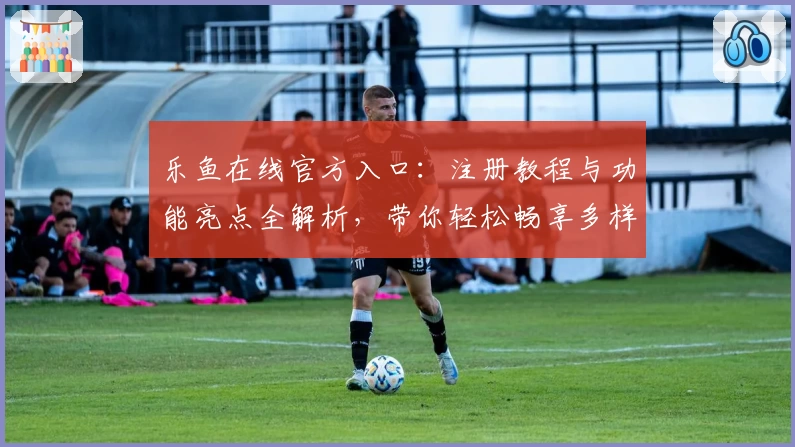 乐鱼在线官方入口：注册教程与功能亮点全解析，带你轻松畅享多样化服务