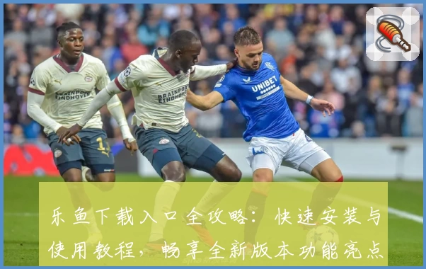 乐鱼下载入口全攻略：快速安装与使用教程，畅享全新版本功能亮点