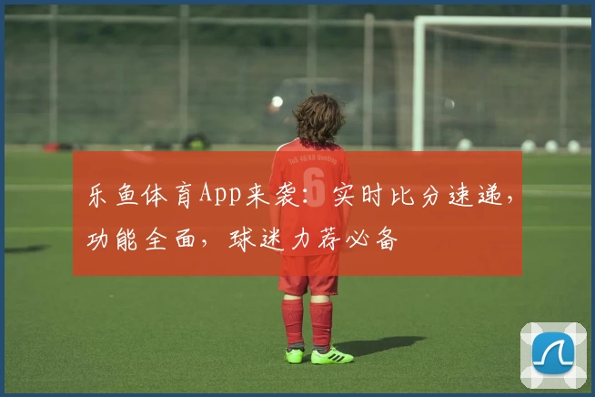 乐鱼体育App来袭：实时比分速递，功能全面，球迷力荐必备