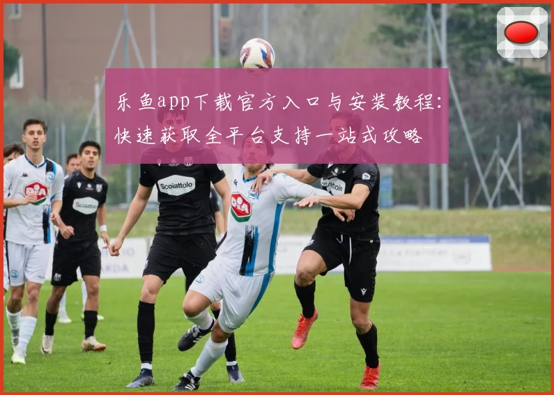 乐鱼app下载官方入口与安装教程：快速获取全平台支持一站式攻略