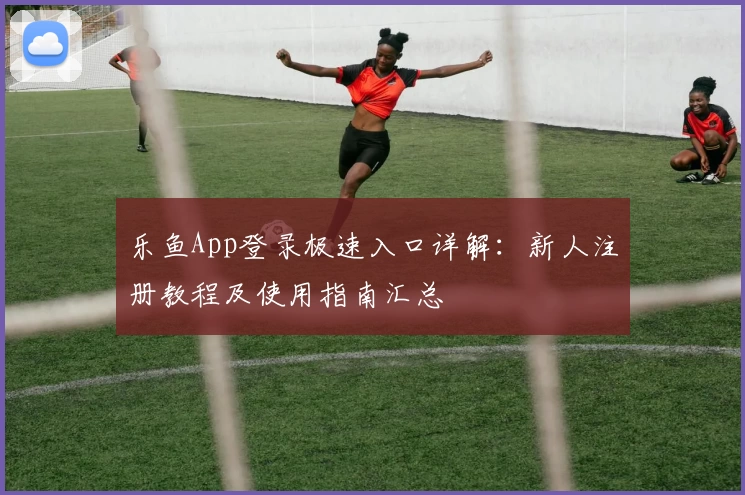 乐鱼App登录极速入口详解：新人注册教程及使用指南汇总