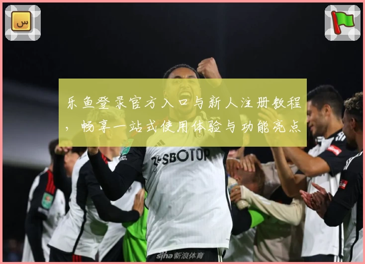 乐鱼登录官方入口与新人注册教程，畅享一站式使用体验与功能亮点