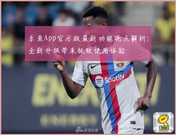 乐鱼App官方版最新功能亮点解析:全新升级带来极致使用体验