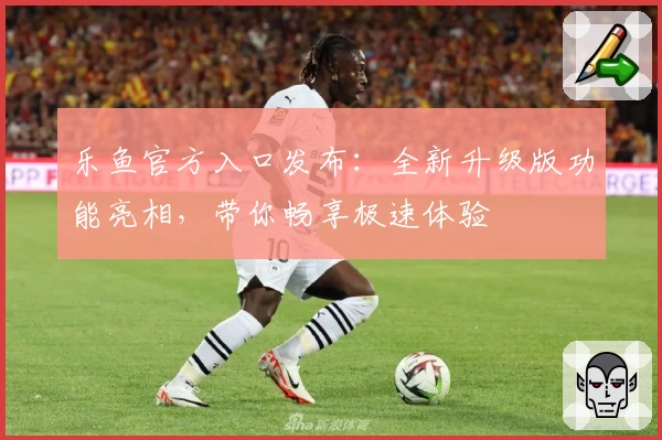 乐鱼官方入口发布：全新升级版功能亮相，带你畅享极速体验