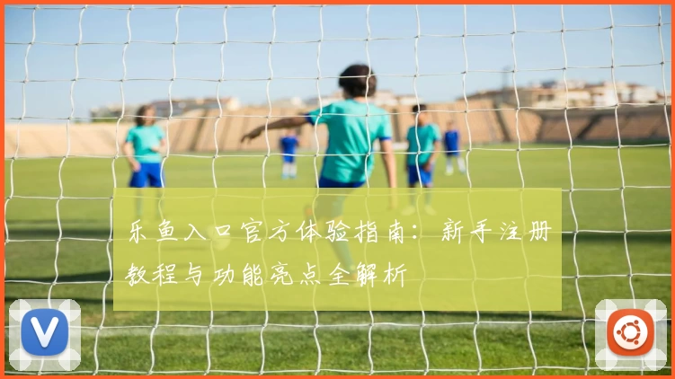乐鱼入口官方体验指南：新手注册教程与功能亮点全解析