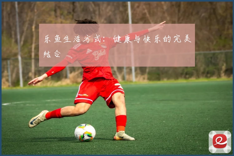 乐鱼生活方式：健康与快乐的完美结合