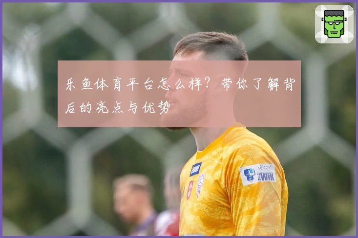 乐鱼体育平台怎么样？带你了解背后的亮点与优势