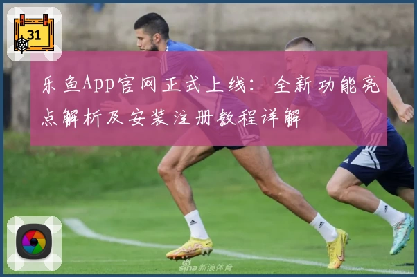 乐鱼App官网正式上线：全新功能亮点解析及安装注册教程详解