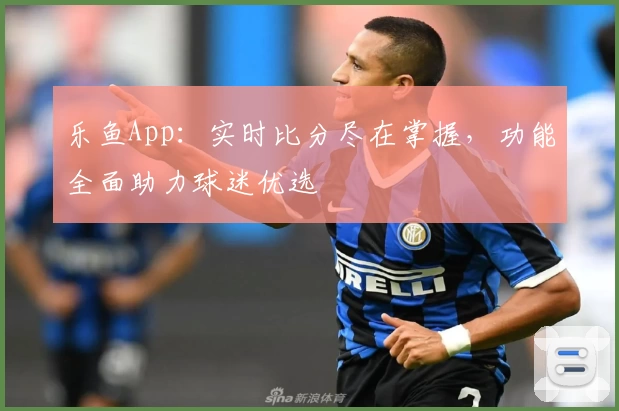 乐鱼App：实时比分尽在掌握，功能全面助力球迷优选