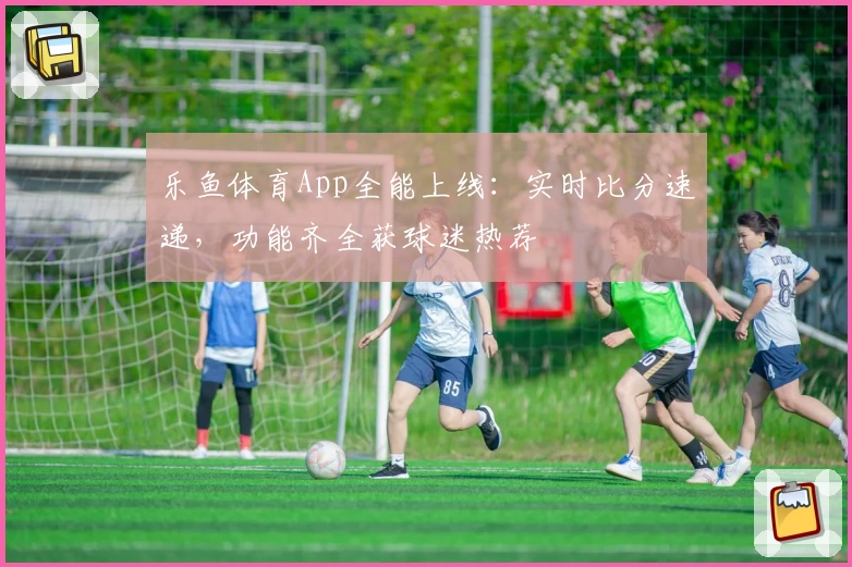 乐鱼体育App全能上线：实时比分速递，功能齐全获球迷热荐