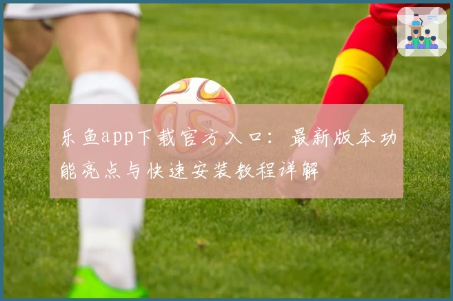 乐鱼app下载官方入口：最新版本功能亮点与快速安装教程详解