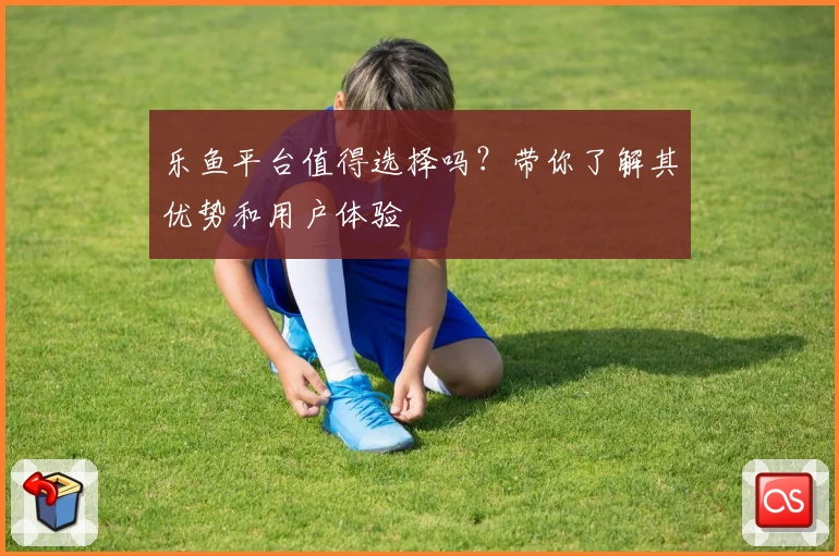 乐鱼平台值得选择吗？带你了解其优势和用户体验