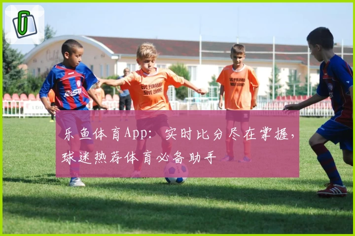 乐鱼体育App：实时比分尽在掌握，球迷热荐体育必备助手