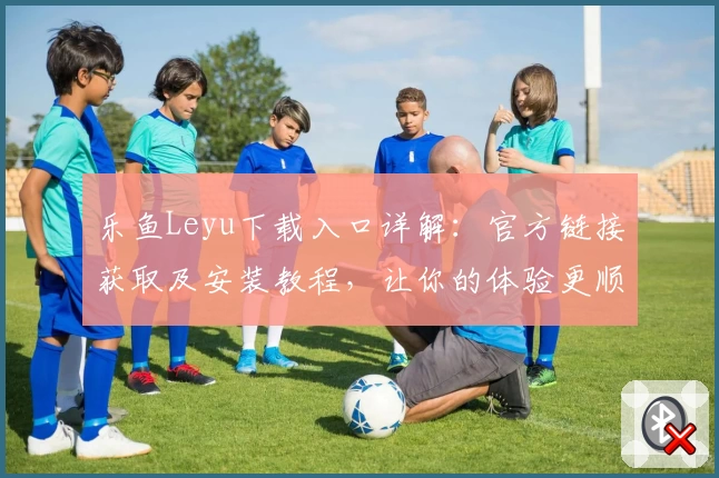 乐鱼Leyu下载入口详解:官方链接获取及安装教程,让你的体验更顺畅