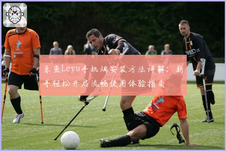 乐鱼Leyu手机端安装方法详解:新手轻松开启流畅使用体验指南