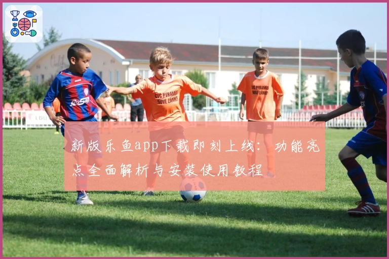 新版乐鱼app下载即刻上线：功能亮点全面解析与安装使用教程