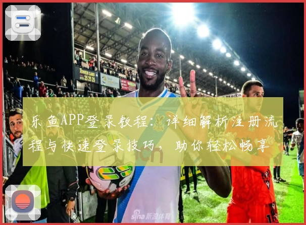 乐鱼APP登录教程：详细解析注册流程与快速登录技巧，助你轻松畅享高效操作体验