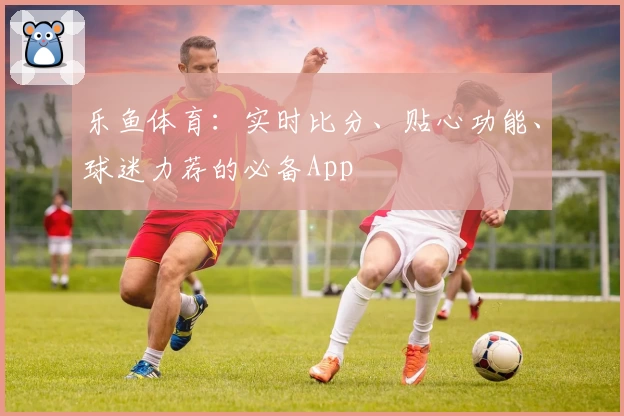 乐鱼体育：实时比分、贴心功能、球迷力荐的必备App