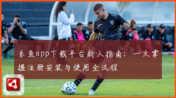 乐鱼app下载平台新人指南：一文掌握注册安装与使用全流程