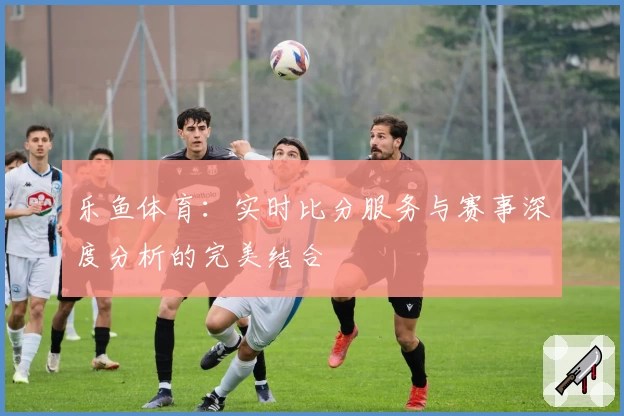 乐鱼体育：实时比分服务与赛事深度分析的完美结合