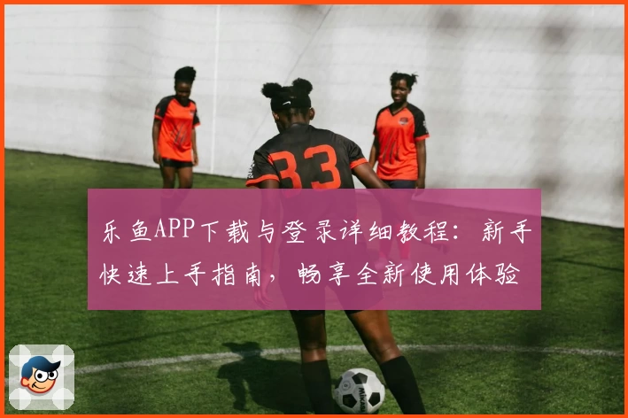 乐鱼APP下载与登录详细教程：新手快速上手指南，畅享全新使用体验