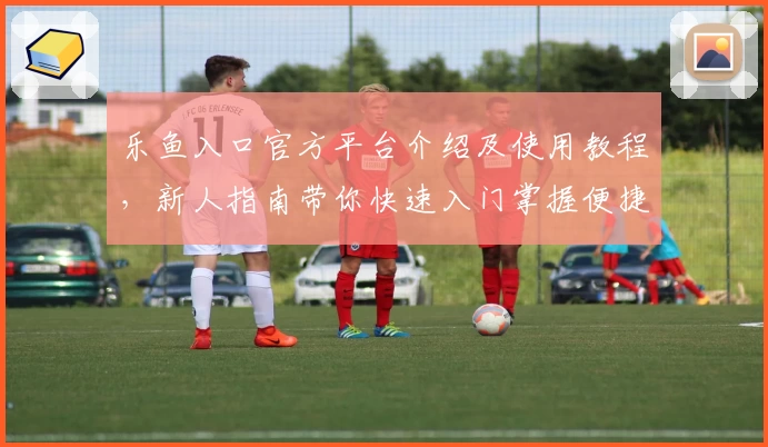 乐鱼入口官方平台介绍及使用教程，新人指南带你快速入门掌握便捷功能