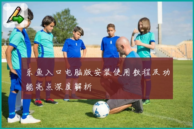 乐鱼入口电脑版安装使用教程及功能亮点深度解析