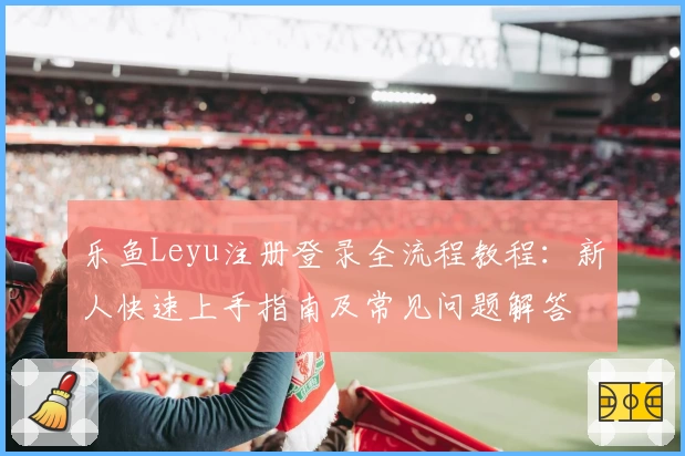 乐鱼Leyu注册登录全流程教程:新人快速上手指南及常见问题解答