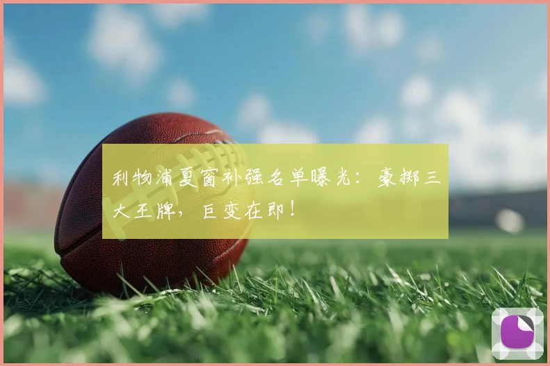 利物浦夏窗补强名单曝光：豪掷三大王牌，巨变在即！