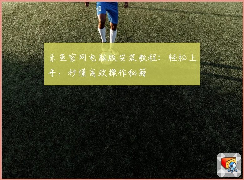 乐鱼官网电脑版安装教程：轻松上手，秒懂高效操作秘籍