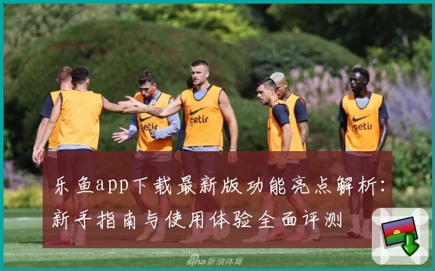 乐鱼app下载最新版功能亮点解析：新手指南与使用体验全面评测
