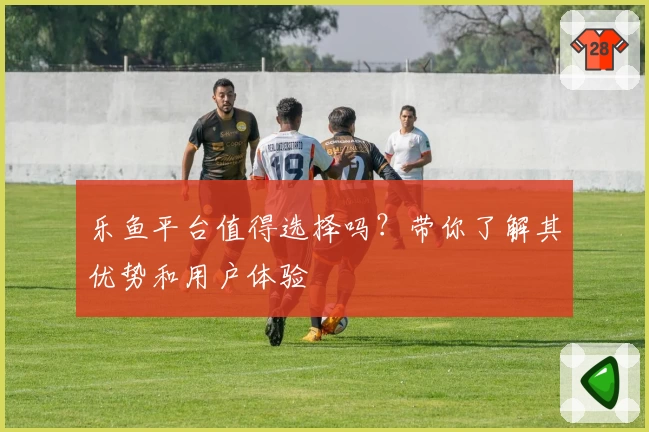 乐鱼平台值得选择吗？带你了解其优势和用户体验