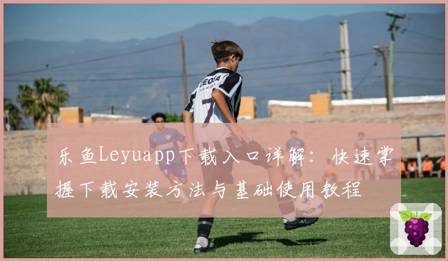 乐鱼Leyuapp下载入口详解：快速掌握下载安装方法与基础使用教程