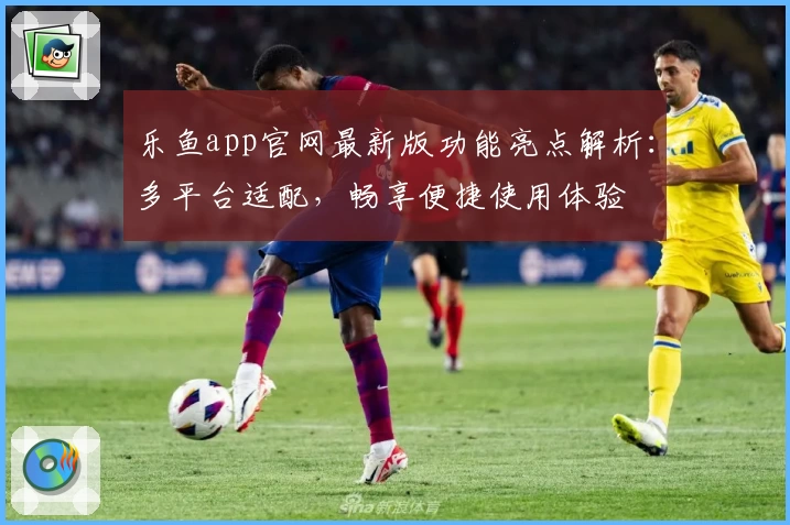 乐鱼app官网最新版功能亮点解析：多平台适配，畅享便捷使用体验