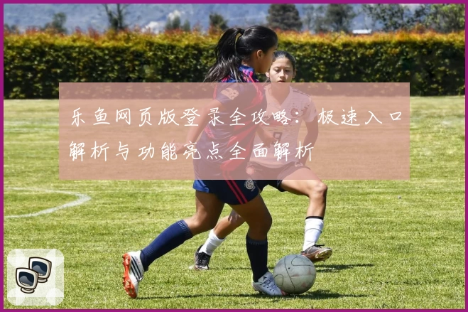 乐鱼网页版登录全攻略：极速入口解析与功能亮点全面解析