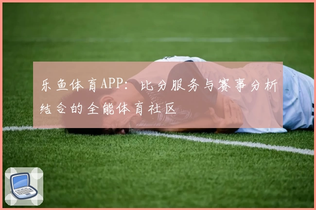 乐鱼体育APP：比分服务与赛事分析结合的全能体育社区