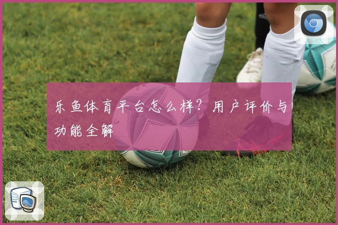 乐鱼体育平台怎么样？用户评价与功能全解