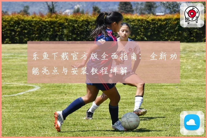 乐鱼下载官方版全面指南：全新功能亮点与安装教程详解