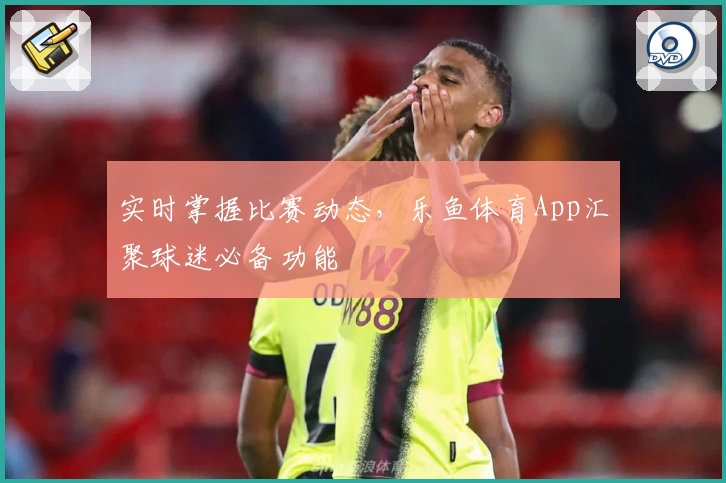 实时掌握比赛动态，乐鱼体育App汇聚球迷必备功能