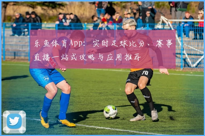 乐鱼体育App：实时足球比分、赛事直播一站式攻略与应用推荐