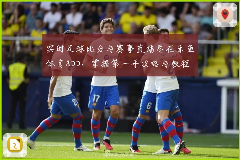 实时足球比分与赛事直播尽在乐鱼体育App，掌握第一手攻略与教程